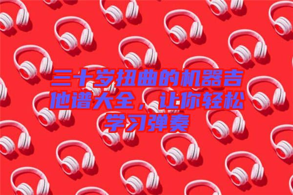 三十歲扭曲的機(jī)器吉他譜大全，讓你輕松學(xué)習(xí)彈奏