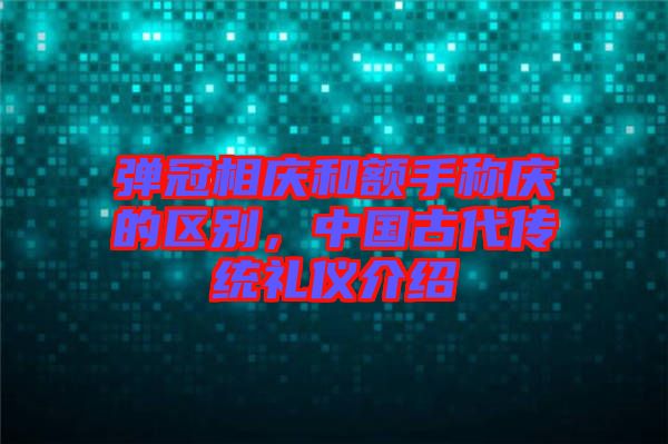 彈冠相慶和額手稱慶的區(qū)別，中國(guó)古代傳統(tǒng)禮儀介紹