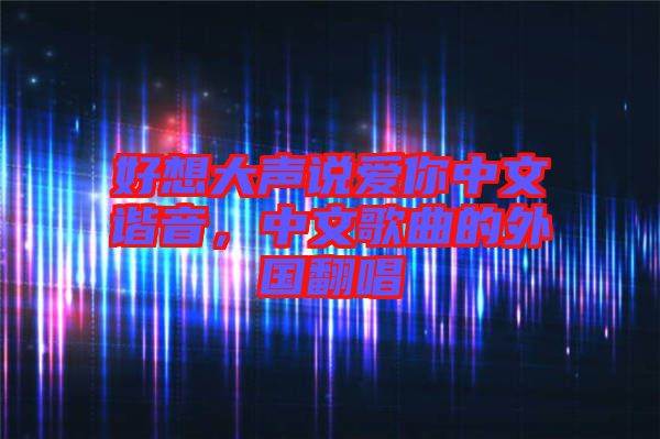 好想大聲說(shuō)愛你中文諧音，中文歌曲的外國(guó)翻唱