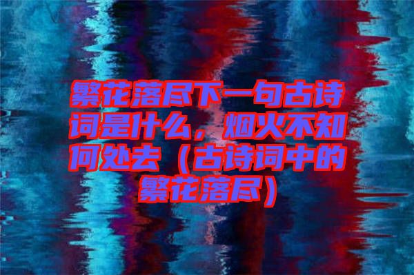 繁花落盡下一句古詩(shī)詞是什么，煙火不知何處去（古詩(shī)詞中的繁花落盡）