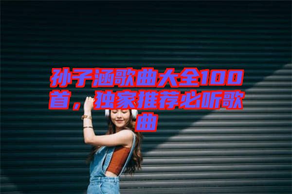 孫子涵歌曲大全100首，獨家推薦必聽歌曲