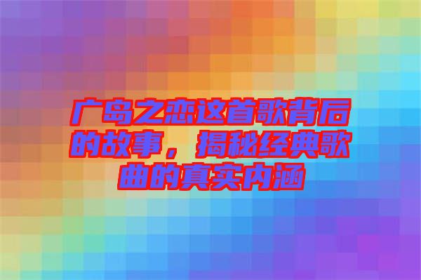 廣島之戀這首歌背后的故事，揭秘經(jīng)典歌曲的真實(shí)內(nèi)涵