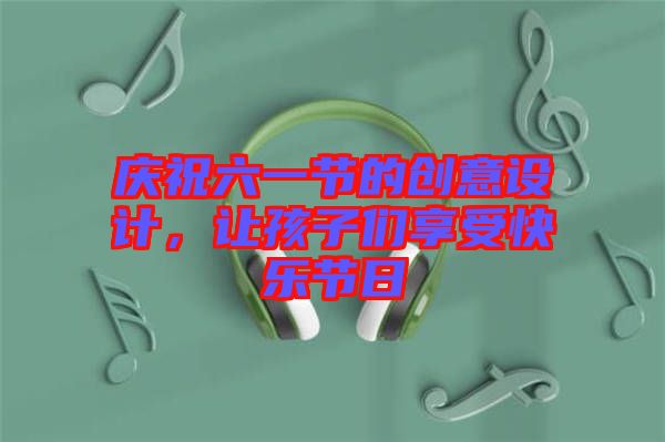 慶祝六一節(jié)的創(chuàng)意設計，讓孩子們享受快樂節(jié)日