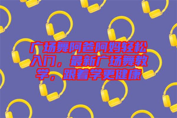 廣場(chǎng)舞阿爸阿媽輕松入門，最新廣場(chǎng)舞教學(xué)，跟著學(xué)更健康