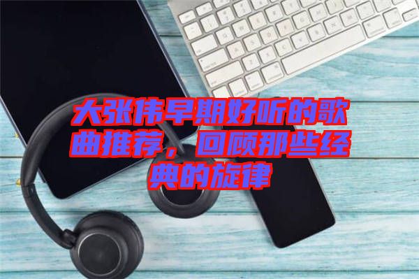 大張偉早期好聽的歌曲推薦，回顧那些經(jīng)典的旋律