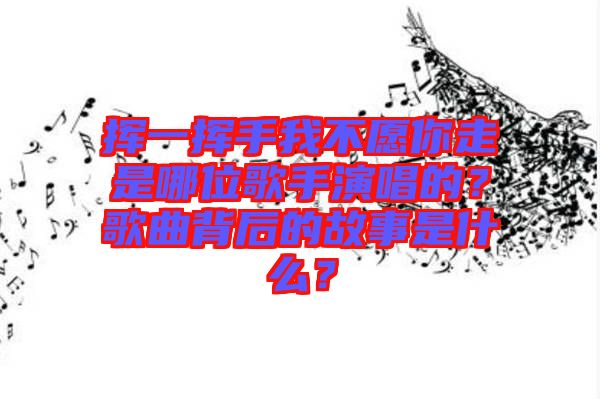 揮一揮手我不愿你走是哪位歌手演唱的？歌曲背后的故事是什么？