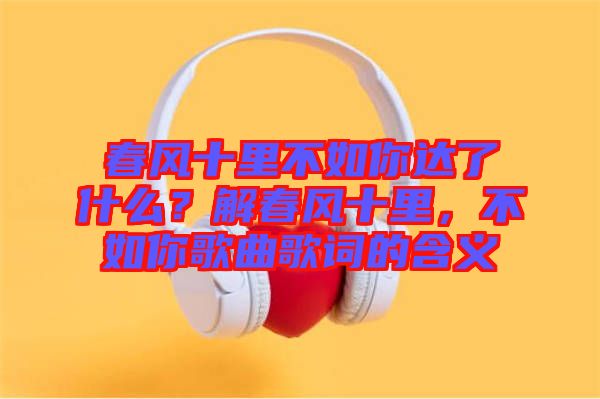 春風十里不如你達了什么？解春風十里，不如你歌曲歌詞的含義