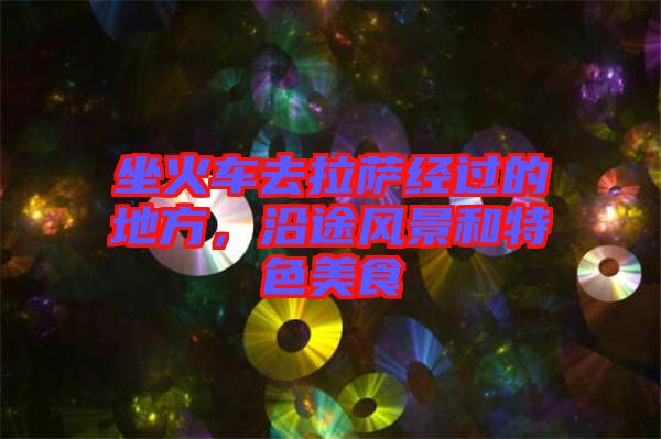 坐火車去拉薩經(jīng)過的地方，沿途風景和特色美食