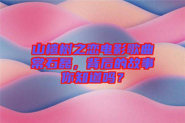 山楂樹之戀電影歌曲常石磊，背后的故事你知道嗎？