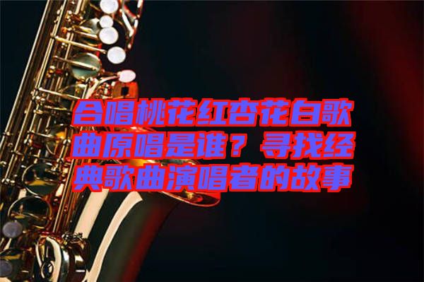 合唱桃花紅杏花白歌曲原唱是誰(shuí)？尋找經(jīng)典歌曲演唱者的故事