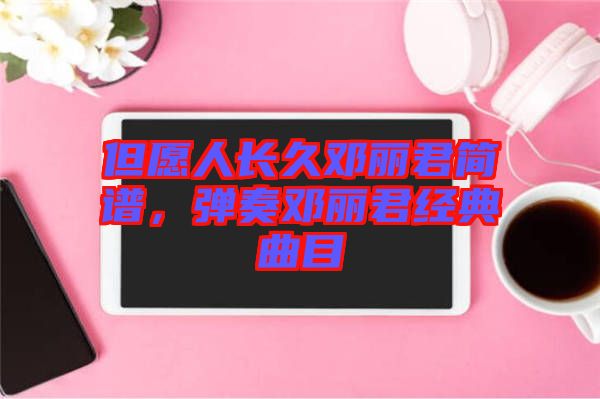 但愿人長(zhǎng)久鄧麗君簡(jiǎn)譜，彈奏鄧麗君經(jīng)典曲目