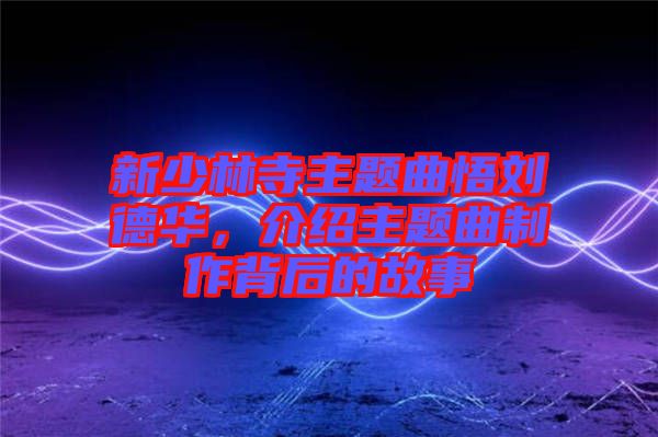 新少林寺主題曲悟劉德華，介紹主題曲制作背后的故事