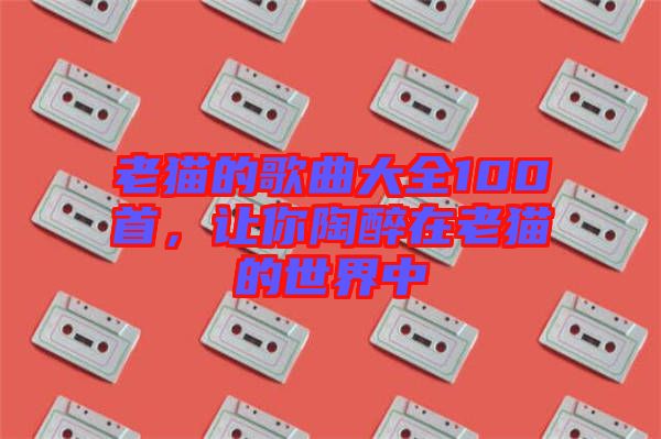 老貓的歌曲大全100首，讓你陶醉在老貓的世界中