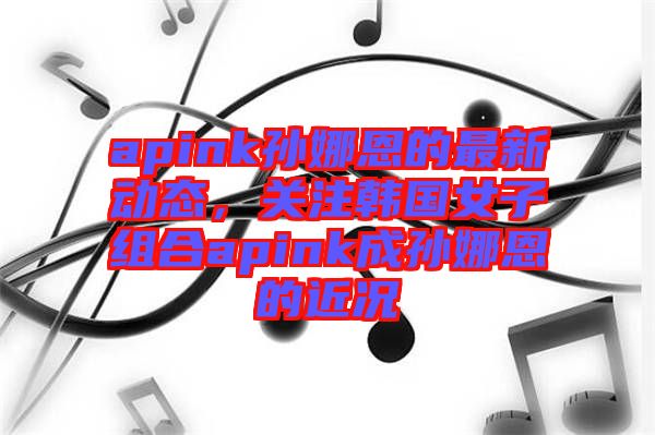 apink孫娜恩的最新動(dòng)態(tài)，關(guān)注韓國女子組合apink成孫娜恩的近況