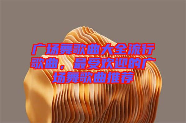 廣場舞歌曲大全流行歌曲，最受歡迎的廣場舞歌曲推薦