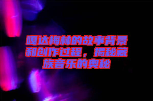 嘎達(dá)梅林的故事背景和創(chuàng)作過程，揭秘藏族音樂的奧秘