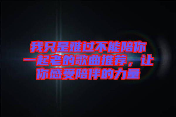 我只是難過不能陪你一起老的歌曲推薦，讓你感受陪伴的力量