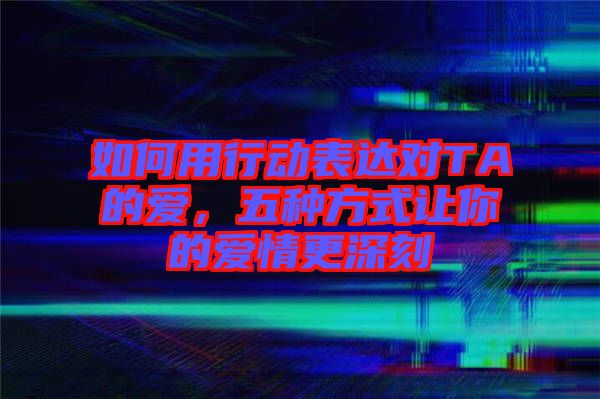 如何用行動表達對TA的愛，五種方式讓你的愛情更深刻