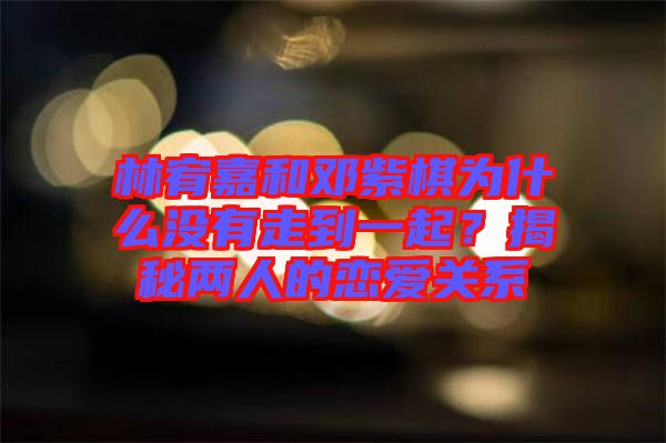 林宥嘉和鄧紫棋為什么沒有走到一起？揭秘兩人的戀愛關(guān)系