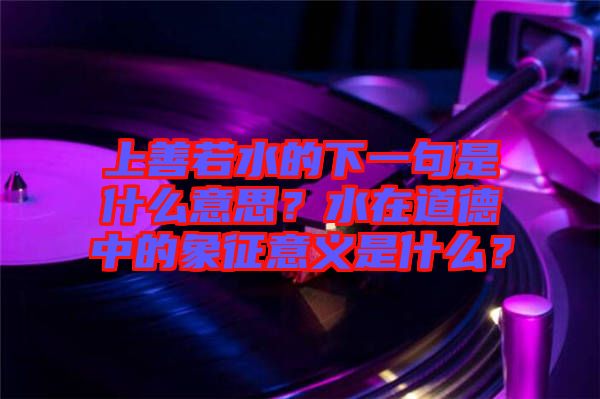 上善若水的下一句是什么意思？水在道德中的象征意義是什么？