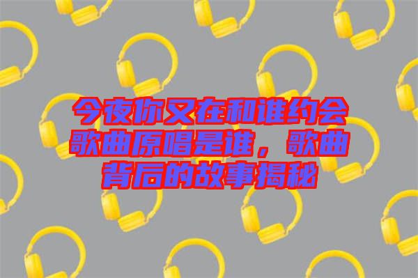 今夜你又在和誰(shuí)約會(huì)歌曲原唱是誰(shuí)，歌曲背后的故事揭秘