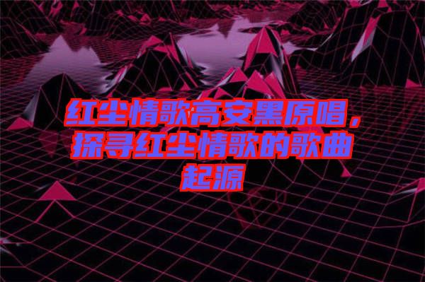 紅塵情歌高安黑原唱，探尋紅塵情歌的歌曲起源