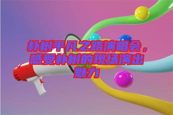 樸樹平凡之路演唱會，感受樸樹的現(xiàn)場演出魅力
