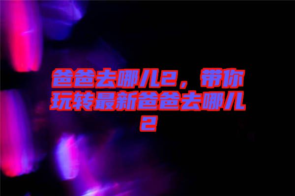 爸爸去哪兒2，帶你玩轉(zhuǎn)最新爸爸去哪兒2