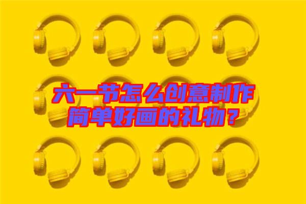 六一節(jié)怎么創(chuàng)意制作簡單好畫的禮物？