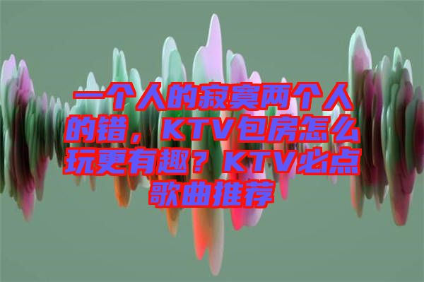 一個人的寂寞兩個人的錯，KTV包房怎么玩更有趣？KTV必點歌曲推薦