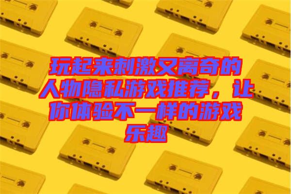 玩起來刺激又離奇的人物隱私游戲推薦，讓你體驗不一樣的游戲樂趣
