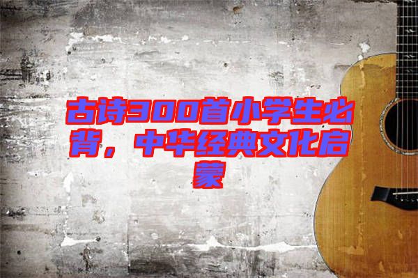 古詩300首小學(xué)生必背，中華經(jīng)典文化啟蒙