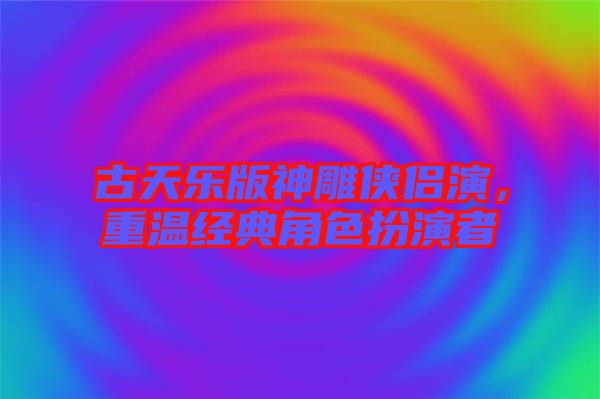 古天樂版神雕俠侶演，重溫經(jīng)典角色扮演者