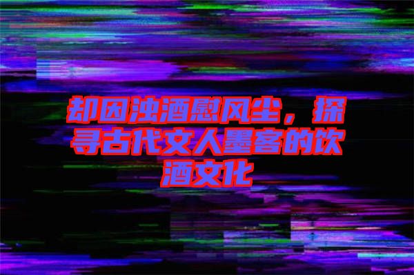 卻因濁酒慰風(fēng)塵，探尋古代文人墨客的飲酒文化