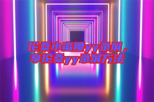 倫桑小蠻腰yy錄屏，享倫桑yy錄屏方法