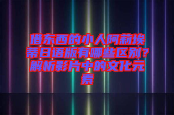 借東西的小人阿莉埃蒂日語(yǔ)版有哪些區(qū)別？解析影片中的文化元素
