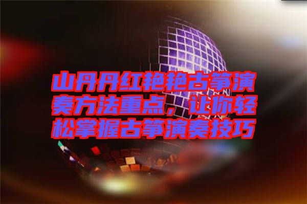 山丹丹紅艷艷古箏演奏方法重點(diǎn)，讓你輕松掌握古箏演奏技巧