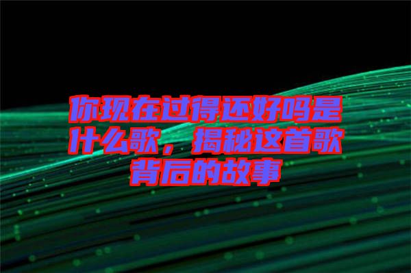 你現(xiàn)在過得還好嗎是什么歌，揭秘這首歌背后的故事