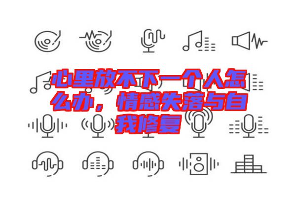 心里放不下一個人怎么辦，情感失落與自我修復