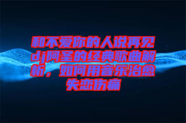 和不愛你的人說再見dj阿圣的經(jīng)典歌曲解析，如何用音樂治愈失戀傷痛
