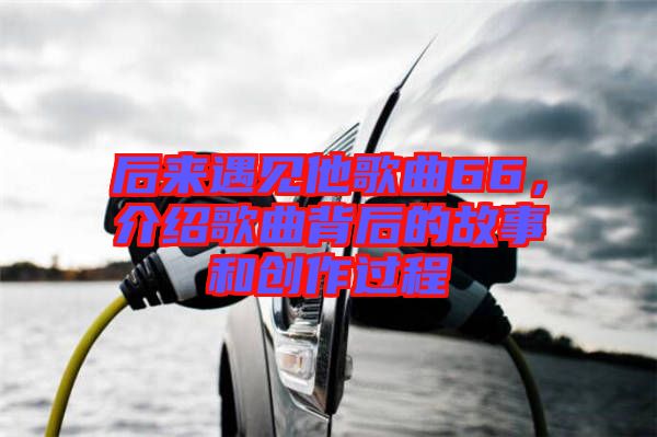 后來(lái)遇見(jiàn)他歌曲66，介紹歌曲背后的故事和創(chuàng)作過(guò)程