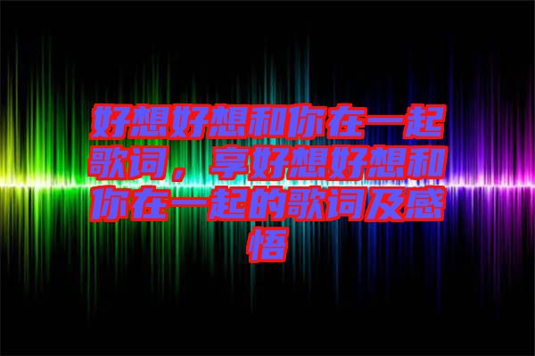 好想好想和你在一起歌詞，享好想好想和你在一起的歌詞及感悟
