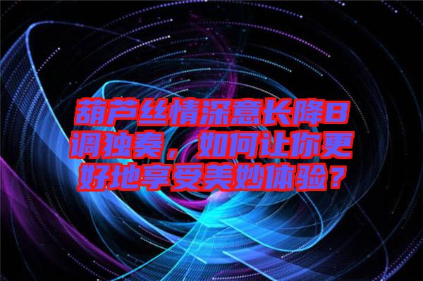 葫蘆絲情深意長降B調(diào)獨(dú)奏，如何讓你更好地享受美妙體驗(yàn)？