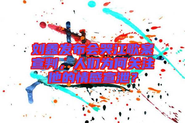 劉鑫發(fā)布會哭江歌案宣判，人們?yōu)楹侮P(guān)注他的情感宣泄？