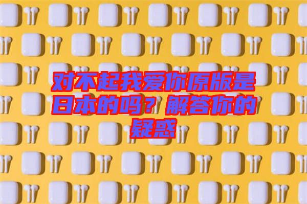 對不起我愛你原版是日本的嗎？解答你的疑惑