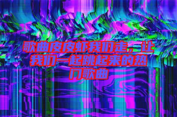 歌曲皮皮蝦我們走，讓我們一起跳起來的熱門歌曲