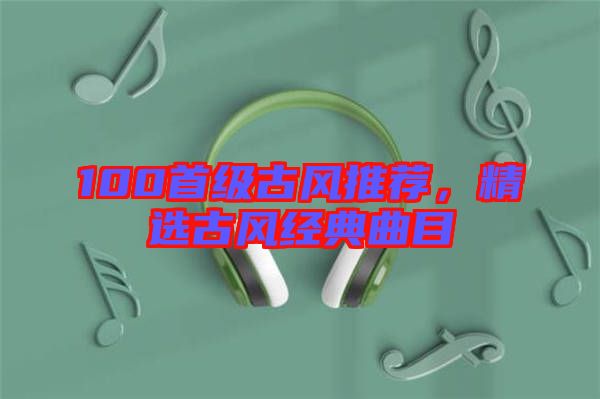 100首級(jí)古風(fēng)推薦，精選古風(fēng)經(jīng)典曲目