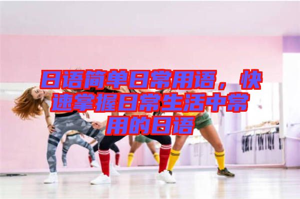 日語簡單日常用語，快速掌握日常生活中常用的日語