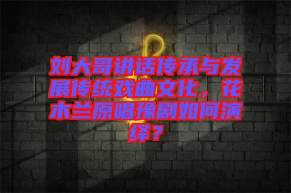 劉大哥講話傳承與發(fā)展傳統(tǒng)戲曲文化，花木蘭原唱豫劇如何演繹？
