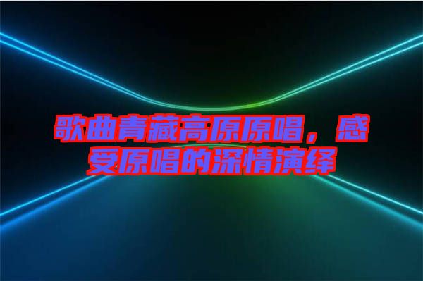 歌曲青藏高原原唱，感受原唱的深情演繹